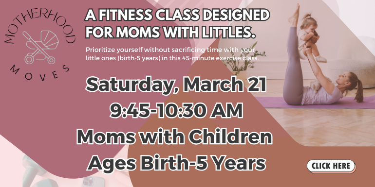 Motherhood Moves, A Fitness Class Designed For Moms With Littles. Prioritize yourself without sacrificing your little ones (birth-5 years) in this 45-minute exercise class. Saturday, March 21, 9:45-10:30 AM, Moms with Children Ages Birth-5 Years, Click Here