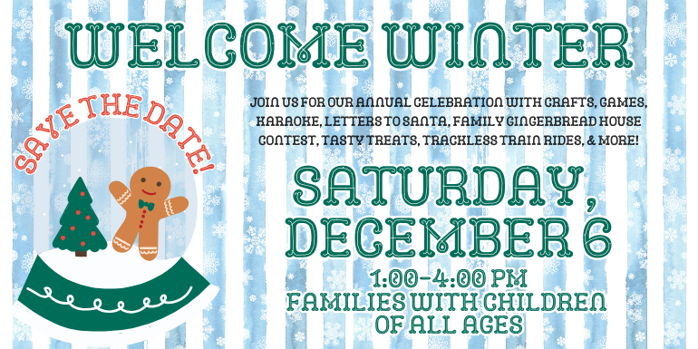 Welcome Winter, Save the Date!, Saturday, December 6, 1:00-4:00PM, Families with Children of All Ages, Join us for our annual celebration with crafts, games, karaoke, letters to Santa, family gingerbread house contest, tasty treats, trackless train rides, & more!